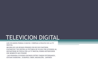 TELEVICION DIGITAL Los usuarios podria n hacer  compras atravez de la tv digital  Muchos de los inchas pierden uno de sus partidos favoritos y de sentir la victoria de un gol por atender al repartidor de pizza con la tv digital podrá retroceder ese momento que perdió  las persona s pueden escoger entre varios estándares , estado anídense , europeo, chino, brasileño,  japonés  