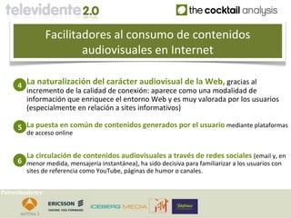 Facilitadores al consumo de contenidos
                          audiovisuales en Internet

     4 La naturalización del carácter audiovisual de la Web, gracias al
       incremento de la calidad de conexión: aparece como una modalidad de
       información que enriquece el entorno Web y es muy valorada por los usuarios
       (especialmente en relación a sites informativos)

     5 La puesta en común de contenidos generados por el usuario mediante plataformas
        de acceso online


        La circulación de contenidos audiovisuales a través de redes sociales (email y, en
     6 menor medida, mensajería instantánea), ha sido decisiva para familiarizar a los usuarios con
        sites de referencia como YouTube, páginas de humor o canales.


Patrocinadores:
 