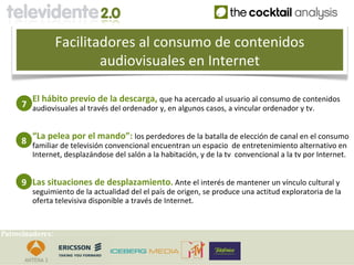 Facilitadores al consumo de contenidos
                          audiovisuales en Internet

        El hábito previo de la descarga, que ha acercado al usuario al consumo de contenidos
     7 audiovisuales al través del ordenador y, en algunos casos, a vincular ordenador y tv.


        “La pelea por el mando”: los perdedores de la batalla de elección de canal en el consumo
     8 familiar de televisión convencional encuentran un espacio de entretenimiento alternativo en
        Internet, desplazándose del salón a la habitación, y de la tv convencional a la tv por Internet.


     9 Las situaciones de desplazamiento. Ante el interés de mantener un vínculo cultural y
        seguimiento de la actualidad del el país de origen, se produce una actitud exploratoria de la
        oferta televisiva disponible a través de Internet.


Patrocinadores:
 