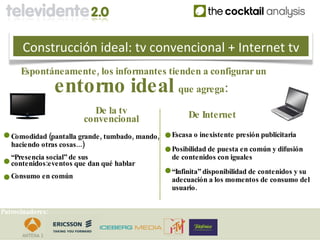 Construcción ideal: tv convencional + Internet tv
      Espontáneamente , los informantes tienden a configurar un
                  entorno ideal que agrega:
                           De la tv                      De Internet
                         convencional
   Comodidad (pantalla grande , tumbado , mando ,   Escasa o inexistente presión publicitaria
   haciendo otras cosas...)
                                                    Posibilidad de puesta en común y difusión
   “Presencia social” de sus                        de contenidos con iguales
   contenidos:eventos que dan qué hablar
                                                    “Infinita” disponibilidad de contenidos y su
   Consumo en común                                 adecuación a los momentos de consumo del
                                                    usuario .


Patrocinadores:
 