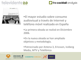 ‣El mayor estudio sobre consumo
                  audiovisual a través de Internet y
                  teléfono móvil realizado en España
                  ‣La primera oleada se realizó en Diciembre
                  2006.

                  ‣En la nueva oleada se han ampliado
                  objetivos y metodología.

                  ‣Patrocinado por Antena 3, Ericsson, Iceberg
                  Media, MTV y Telefónica
Patrocinadores:
 