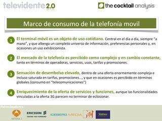 Marco de consumo de la telefonía movil

     1    El terminal móvil es un objeto de uso cotidiano. Central en el día a día, siempre “a
          mano”, y que alberga un completo universo de información, preferencias personales y, en
          ocasiones un uso exhibicionista.

     2    El mercado de la telefonía es percibido como complejo y en cambio constante,
          tanto en términos de operadoras, servicios, usos, tarifas y promociones.


     3    Sensación de desembolso elevado, dentro de una oferta enormemente compleja e
          incluso saturada en tarifas, promociones…, y que en ocasiones es percibido en términos
          globales (consumo en “telecomunicaciones”)

     4    Enriquecimiento de la oferta de servicios y funciones, aunque las funcionalidades
          vinculadas a la oferta 3G parecen no terminar de eclosionar.

Patrocinadores:
 