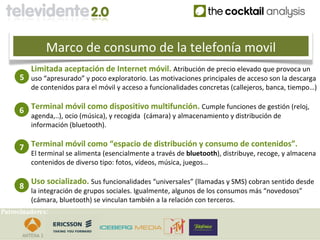 Marco de consumo de la telefonía movil
         Limitada aceptación de Internet móvil. Atribución de precio elevado que provoca un
     5 uso “apresurado” y poco exploratorio. Las motivaciones principales de acceso son la descarga
         de contenidos para el móvil y acceso a funcionalidades concretas (callejeros, banca, tiempo…)


     6 Terminal móvil como dispositivo multifunción. Cumple funciones de gestión (reloj,
         agenda,..), ocio (música), y recogida (cámara) y almacenamiento y distribución de
         información (bluetooth).


     7 Terminal móvil como “espacio de distribución y consumo de contenidos”.
         El terminal se alimenta (esencialmente a través de bluetooth), distribuye, recoge, y almacena
         contenidos de diverso tipo: fotos, vídeos, música, juegos…

         Uso socializado. Sus funcionalidades “universales” (llamadas y SMS) cobran sentido desde
     8
         la integración de grupos sociales. Igualmente, algunos de los consumos más “novedosos”
         (cámara, bluetooth) se vinculan también a la relación con terceros.
Patrocinadores:
 