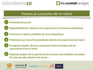 Frenos al consumo de tv móvil
     1    Atribución de precio.

     2    Disponibilidad de cualquier otro soporte para el consumo audiovisual.

     3    Presencia en bolsos y bolsillos de otros dispositivos.

     4    Preferencia por otras funcionalidades dentro del propio terminal móvil.

     5    En algunos targets, discurso peyorativo sobre el propio acto de
          consumo de tv en el móvil.

     6    Aspectos propios de la experiencia de usuario: incomodidad, necesidad
          de estar parado, disponer de cascos …
Patrocinadores:
 