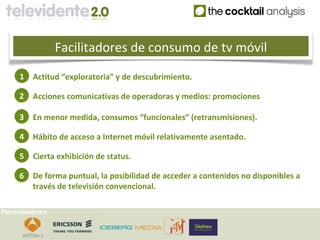 Facilitadores de consumo de tv móvil
     1    Actitud “exploratoria” y de descubrimiento.

     2    Acciones comunicativas de operadoras y medios: promociones

     3    En menor medida, consumos “funcionales” (retransmisiones).

     4    Hábito de acceso a Internet móvil relativamente asentado.

     5    Cierta exhibición de status.

     6    De forma puntual, la posibilidad de acceder a contenidos no disponibles a
          través de televisión convencional.

Patrocinadores:
 