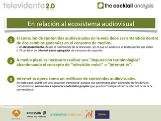 En relación al ecosistema audiovisual

     1    El consumo de contenidos audiovisuales en la web debe ser entendido dentro
          de dos cambios generales en el consumo de medios.
          i. Un desplazamiento, desde el nacimiento de la televisión, en el que se sustituye al texto escrito por vídeo
          ii. El carácter de Internet como agregador de consumo de soportes.


     2    A medio plazo es necesario realizar una “depuración terminológica”
          abandonando el concepto de “televisión móvil” o “Internet tv”.


     3    Internet tv opera como un redifusor de contenidos audiovisuales.
          En todo caso, puede ser una situación transitoria: aunque sus contenidos giran alrededor de los de la tv
          convencional, comienzan a aparecer contenidos propios que pueden “independizar” a Internet tv de la tv
          convencional.




Patrocinadores:
 