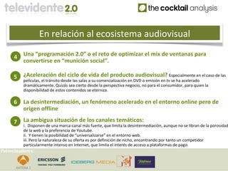 En relación al ecosistema audiovisual

     4    Una “programación 2.0” o el reto de optimizar el mix de ventanas para
          convertirse en “munición social”.

     5    ¿Aceleración del ciclo de vida del producto audiovisual? Especialmente en el caso de las
          películas, el tránsito desde las salas a su comercialización en DVD o emisión en tv se ha acelerado
          dramáticamente. Quizás sea cierto desde la perspectiva negocio, no para el consumidor, para quien la
          disponibilidad de estos contenidos se eterniza.

     6    La desintermediación, un fenómeno acelerado en el entorno online pero de
          origen offline

     7    La ambigua situación de los canales temáticos:
          i. Disponen de una marca-canal más fuerte, que limita la desintermediación, aunque no se libran de la porosidad
          de la web y la preferencia de Youtube.
          ii. Y tienen la posibilidad de “universalizarse” en el entorno web.
          iii. Pero la naturaleza de su oferta es por definición de nicho, encontrando por tanto un competidor
          particularmente intenso en Internet, que limita el interés de acceso a plataformas de pago.
Patrocinadores:
 