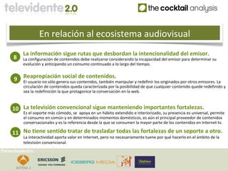 En relación al ecosistema audiovisual
         La información sigue rutas que desbordan la intencionalidad del emisor.
     8   La configuración de contenidos debe realizarse considerando la incapacidad del emisor para determinar su
         evolución y anticipando un consumo continuado a lo largo del tiempo.


     9    Reapropiación social de contenidos.
          El usuario no sólo genera sus contenidos, también manipular y redefinir los originados por otros emisores. La
          circulación de contenidos queda caracterizada por la posibilidad de que cualquier contenido quede redefinido y
          sea la redefinición la que protagonice la conversación en la web.



     10 La televisión convencional sigue manteniendo importantes fortalezas.
          Es el soporte más cómodo, se apoya en un hábito extendido e interiorizado, su presencia es universal, permite
          el consumo en común y en determinados momentos domésticos, es aún el principal proveedor de contenidos
          conversacionales y es la referencia desde la que se consumen la mayor parte de los contenidos en Internet tv.

     11 No tiene sentido tratar de trasladar todas las fortalezas de un soporte a otro.
          La interactividad aporta valor en Internet, pero no necesariamente tuene por qué hacerlo en el ámbito de la
          televisión convencional.
Patrocinadores:
 