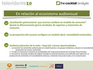En relación al ecosistema audiovisual

     12 ¿Sustitución generacional que acarrea cambios en modelo de consumo?
        Quizás la diferenciación girará alrededor de soportes y momentos de
        consumo.

     13 La perspectiva del usuario configura un modelo ideal: comodidad+contenidos.



     14 Audiovisualización de la web + long tail: nuevas oportunidades.
          i. La inserción de contenidos audiovisuales en la web favorece a los grupos mediáticos y da pie a la necesidad de
                    producción de nuevos contenidos.
          ii. El video on demand incrementa las posibilidades del reaprovechamiento de los fondos documentales.
          iii. Encuentran acomodo modelos de negocio basados en posicionamientos muy definidos que optimicen su
          producción de contenidos en la totalidad de ventanas, creciendo incluso de la web a la tv convencional.


Patrocinadores:
 
