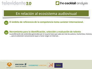 En relación al ecosistema audiovisual

     15 El ámbito de referencia de la competencia toma carácter internacional.


     16 Herramienta para la identificación, selección ycada vez más los de talento
        La proliferación de contenidos generados por el usuario hace que
                                                                         evaluación
                                                                                    autores, humoristas, músicos,
          …, para la televisión convencional vayan a tener origen en Internet. .




Patrocinadores:
 