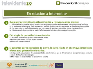 En relación a Internet tv

     1    Cualquier pretensión de obtener tráfico y relevancia debe asumir:
          i. Dificultad de forzar el acceso a un site concreto de contenidos audiovisuales, enfrentándose a YouTube.
          ii. La porosidad del entorno Web, que genera un flujo de información por donde se distribuye el contenido.
          iii. Por todo esto, es preferible adoptar una estrategia de apertura-porosidad frente a una de cierre
          iv. Esta estrategia debe matizarse según la fortaleza de la imagen de marca del contenido.


     2    Estrategia de porosidad de contenidos
          ii.“Incrustar” contenidos publicitarios sobre el vídeo
          iii.Product placement y brand entertainment.
          iv.Munición conversacional



     3    Si optamos por la estrategia de cierre, la clave reside en el enriquecimiento de
          oferta para generación de tráfico.
          ii.Enriquecer la visualización de vídeos con todos los elementos que lo diferencien de la experiencia de consumo
          a través de YouTube o descargas.
          iii.Más viable en love marks o en contenidos-enseña

Patrocinadores:
 