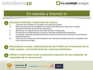 En relación a Internet tv

     4    Decisiones referidas a experiencia de usuario:
          ii.     Transmitir de inmediato con claridad la naturaleza de la oferta.
          iii.    Optar por propuestas de navegación de escasa profundidad y que favorezcan el rápido
                  reconocimiento de la estructura de información.
          iv.     Apuesta por los repositorios de contenidos basados en búsquedas.
          v.      Presentación de contenidos que no exijan la descarga de aplicaciones específicas.
          vi.     Precarga de contenidos audiovisuales de forma que se reconozca de inmediato el contenido que
                  puede reproducirse.
          vii.    Utilización de sistemas de recomendaciones de contenidos vinculados durante e inmediatamente
                  tras el consumo de vídeos.


     5    Necesidad de vincular audiovisualización de la Web con el fenómeno de las
          redes sociales y el asentamiento de l comercio electrónico

     6    Utilizar la web tv para testar la potencial aceptación de una propuesta de
          contenidos de tv convencional
Patrocinadores:
 