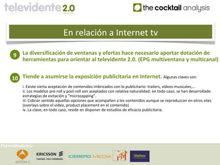 En relación a Internet tv

     9    La diversificación de ventanas y ofertas hace necesario aportar dotación de
          herramientas para orientar al televidente 2.0. (EPG multiventana y multicanal)


     10 Tiende a asumirse la exposición publicitaria en Internet. Algunas claves son:
          i. Existe cierta aceptación de contenidos imbricados con lo publicitario: trailers, vídeos musicales,…
          ii. Los modelos pre-roll y post-roll son aceptados con relativa naturalidad: en todo caso, se han desarrollado
          estrategias de evitación y “microzapping”.
          iii. Cobran sentido aquellas opciones que acompañen a los contenidos aunque se reproduzcan en otros sites
          (overlays sobre el vídeo, product placement en el contenido)
          iv. La clave, en todo caso, reside en disponer de estudios de eficacia publicitaria.




Patrocinadores:
 