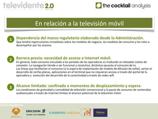 En relación a la televisión móvil

     1    Dependencia del marco regulatorio elaborado desde la Administración.
          Que tendrá repercusiones inmediatas sobre los modelos de negocio, los modelos de consumo y los roles a
          desempeñar por los actores.



     2    Barrera previa: necesidad de acceso a Internet móvil.
          En general, todo consumo vinculado a los portales de las operadoras es traducido en elevados costes de
          conexión. La navegación tiende a ser funcional y resolutiva, dinámica opuesta al consumo de tv.
          Las líneas que facilitarían el consumo (a la espera de implantación de modelo de difusión de señal), serían el
          desarrollo de tarifas planas, aplicaciones en el terminal que no requieran acceso a través del portal de la
          operadora y evolución del desarrollo de la conectividad a través de redes wifi.



     3    Alcance limitado: confinada a momentos de desplazamiento y espera.
          Las condiciones de gratuidad y comodidad de televisión convencional y la pauta de consumo de contenidos
          audiovisuales a través de Internet limitan el alcance potencial de la televisión móvil.


Patrocinadores:
 