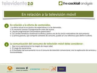 En relación a la televisión móvil

     4    En relación a la oferta de contenidos.
          i. La oferta actual no se ajusta a las expectativas ni a las demandas.
          ii. Es necesario conocer la programación antes del acceso
          iii. ¿Ajuste programación-consumidores potenciales?
          iv. Los canales temáticos revalorizan la oferta y parece uno de los únicos motivadores de acercamiento.
          v. La prensa gratuita, que comparte contextos de consumo, puede ser una referencia para definir la oferta.



     5    La comunicación del consumo de televisión móvil debe considerar:
          i. Que no es aspiracional en los targets de mayor edad.
          ii. El riesgo de overpromise
          iii. El facilitador del acercamiento no es el consumo de televisión convencional, sino la exploración de servicios y
          funcionalidades.




Patrocinadores:
 