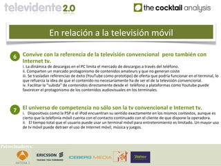 En relación a la televisión móvil

     6    Convive con la referencia de la televisión convencional pero también con
          Internet tv.
          i. La dinámica de descargas en el PC limita el mercado de descargas a través del teléfono.
          ii. Comparten un marcado protagonismo de contenidos amateurs y que no generan coste
          iii. Se trasladan referencias de éxito (YouTube como prototipo) de oferta que podría funcionar en el terminal, lo
          que refuerza la idea de que el contenido no necesariamente ha de ser el de la televisión convencional.
          iv. Facilitar la “subida” de contenidos directamente desde el teléfono a plataformas como Youtube puede
          favorecer el protagonismo de los contenidos audiovisuales en los terminales.



     7    El universo de competencia no sólo son la tv convencional e Internet tv.
          i. Dispositivos como la PSP o el iPod encuentran su sentido exactamente en los mismos contextos, aunque es
          cierto que la telefonía móvil cuenta con el contacto continuado con el cliente de que dispone la operadora.
          ii. El tiempo total que el usuario puede usar un terminal móvil para entretenimiento es limitado. Un mayor uso
          de tv móvil puede detraer el uso de Internet móvil, música y juegos.



Patrocinadores:
 