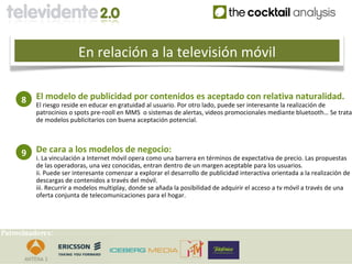 En relación a la televisión móvil

     8    El modelo de publicidad por contenidos es aceptado con relativa naturalidad.
          El riesgo reside en educar en gratuidad al usuario. Por otro lado, puede ser interesante la realización de
          patrocinios o spots pre-rooll en MMS o sistemas de alertas, videos promocionales mediante bluetooth… Se trata
          de modelos publicitarios con buena aceptación potencial.



     9    De cara a los modelos de negocio:
          i. La vinculación a Internet móvil opera como una barrera en términos de expectativa de precio. Las propuestas
          de las operadoras, una vez conocidas, entran dentro de un margen aceptable para los usuarios.
          ii. Puede ser interesante comenzar a explorar el desarrollo de publicidad interactiva orientada a la realización de
          descargas de contenidos a través del móvil.
          iii. Recurrir a modelos multiplay, donde se añada la posibilidad de adquirir el acceso a tv móvil a través de una
          oferta conjunta de telecomunicaciones para el hogar.




Patrocinadores:
 