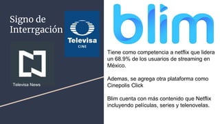 Signo de
Interrgación
Tiene como competencia a netflix que lidera
un 68.9% de los usuarios de streaming en
México.
Ademas, se agrega otra plataforma como
Cinepolis Click
Blim cuenta con más contenido que Netflix
incluyendo películas, series y telenovelas.
Televisa News
 