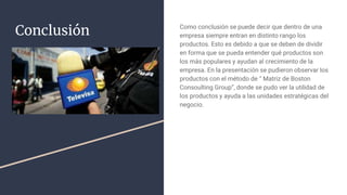 Conclusión Como conclusión se puede decir que dentro de una
empresa siempre entran en distinto rango los
productos. Esto es debido a que se deben de dividir
en forma que se pueda entender qué productos son
los más populares y ayudan al crecimiento de la
empresa. En la presentación se pudieron observar los
productos con el método de “ Matriz de Boston
Consoulting Group”, donde se pudo ver la utilidad de
los productos y ayuda a las unidades estratégicas del
negocio.
 
