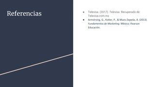 Referencias ● Televisa. (2017). Televisa. Recuperado de:
Televisa.com.mx
● Armstrong, G., Kotler, P., & Mues Zepeda, A. (2013).
Fundamentos de Marketing. México: Pearson
Educación.
 