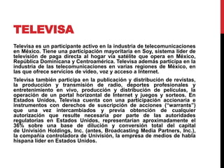 TELEVISA
Televisa es un participante activo en la industria de telecomunicaciones
en México. Tiene una participación mayoritaria en Soy, sistema líder de
televisión de paga directa al hogar vía satélite que opera en México,
República Dominicana y Centroamérica. Televisa además participa en la
industria de las telecomunicaciones en varias regiones de México, en
las que ofrece servicios de video, voz y acceso a Internet.
Televisa también participa en la publicación y distribución de revistas,
la producción y transmisión de radio, deportes profesionales y
entretenimiento en vivo, producción y distribución de películas, la
operación de un portal horizontal de Internet y juegos y sorteos. En
Estados Unidos, Televisa cuenta con una participación accionaria e
instrumentos con derechos de suscripción de acciones (“warrants”)
que una vez intercambiados y previa obtención de cualquier
autorización que resulte necesaria por parte de las autoridades
regulatorias en Estados Unidos, representarían aproximadamente el
36% sobre una base de dilución y conversión total del capital
de Univisión Holdings, Inc. (antes, Broadcasting Media Partners, Inc.),
la compañía controladora de Univisión, la empresa de medios de habla
hispana líder en Estados Unidos.
 