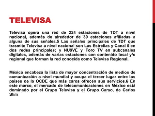 TELEVISA
Televisa opera una red de 224 estaciones de TDT a nivel
nacional, además de alrededor de 30 estaciones afiliadas a
alguna de sus señales.5​ Las señales principales de TDT que
trasmite Televisa a nivel nacional son Las Estrellas y Canal 5 en
dos redes principales; y NU9VE y Foro TV en subcanales
digitales, además de varias estaciones con contenido local y/o
regional que forman la red conocida como Televisa Regional.
México encabeza la lista de mayor concentración de medios de
comunicación a nivel mundial y ocupa el tercer lugar entre los
países de la OCDE que más caros ofrecen sus servicios.6​ En
este marco, el mercado de telecomunicaciones en México está
dominado por el Grupo Televisa y el Grupo Carso, de Carlos
Slim
 