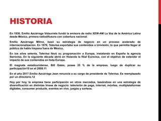 HISTORIA
En 1930, Emilio Azcárraga Vidaurreta fundó la emisora de radio XEW-AM La Voz de la América Latina
desde México, primera radiodifusora con cobertura nacional.
Emilio Azcárraga Milmo, basó su estrategia de negocio en un proceso acelerado de
internacionalización. En 1976, Televisa exportaba sus contenidos a Univisión, lo que permitía llegar al
público de habla hispana fuera de México.
En los años setenta, Televisa llevó su programación a Europa, instalando en España la agencia
Iberovisa. En la siguiente década abrió en Holanda la filial Eurovisa, con el objetivo de extender el
impacto de sus contenidos en toda Europa.
El magnate estadounidense, Bill Gates, posee 35 % de la empresa, luego de duplicar su
participación10​ en el 2009.11​
En el año 2017 Emilio Azcárraga Jean renuncia a su cargo de presidente de Televisa. Es reemplazado
por un directorio.12​
Hoy por hoy, la empresa tiene participación en otros mercados, basándose en una estrategia de
diversificación en distintas líneas de negocio: televisión de paga, internet, móviles, mutliplataformas
digitales, consumer products, eventos en vivo, juegos y sorteos.
 