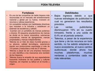 FODA TELEVISA
Fortalezas
• Es una de las compañías de habla hispana más
reconocidas en el mercado del entretenimiento
nacional y global por su fuerza, inversión en
recursos y valiosa experiencia.
• Un competidor exitoso con habilidades directivas
que impulsan a la industria y establecen un
estándar de excelencia y calidad.
• Cuentan con un portafolio de marcas poderoso
y diverso. El esquema arquitectónico de marcas
se divide en la marca corporativa, submarcas
corporativas, marcas de agregadores, marcas
propiedades y marcas independientes.
• Televisa es un líder de clase mundial gracias a
su alcance, calidad tecnológica, experiencia
siendo sus producciones exportadas a más de
115 países y traducidas a más de 27 idiomas.
• Televisa a pesar de ser una empresa mexicana
no solo identifica a los mexicanos sino también
de los hispanos.
• Televisa busca la empatía de sus espectadores
buscando inclinarse en los pueblos y culturas
hispanas, sin importar su latitud en el mundo u
origen.
Debilidades
• Bajos ingresos debido a que
nuevas estrategias de publicidad lo
cual no generaron los resultados
previstos.
• Las ventas publicitarias
disminuyeron 15% en su cuarto
trimestre, frente a una caída de
8.4% en el periodo anterior.
• Televisa, a pesar de la experiencia
que tiene y de los recursos en todo
sentido, no ha sabido adaptarse al
nuevo ecosistema, al nuevo cambio
audiovisual, donde ahora hay
muchas plataformas, muchas
ventanas y contenidos cada vez
más relevantes.
 