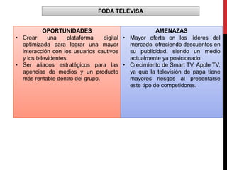 FODA TELEVISA
OPORTUNIDADES
• Crear una plataforma digital
optimizada para lograr una mayor
interacción con los usuarios cautivos
y los televidentes.
• Ser aliados estratégicos para las
agencias de medios y un producto
más rentable dentro del grupo.
AMENAZAS
• Mayor oferta en los líderes del
mercado, ofreciendo descuentos en
su publicidad, siendo un medio
actualmente ya posicionado.
• Crecimiento de Smart TV, Apple TV,
ya que la televisión de paga tiene
mayores riesgos al presentarse
este tipo de competidores.
 