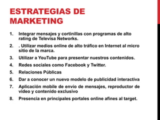 ESTRATEGIAS DE
MARKETING
1. Integrar mensajes y cortinillas con programas de alto
rating de Televisa Networks.
2. . Utilizar medios online de alto tráfico en Internet al micro
sitio de la marca.
3. Utilizar a YouTube para presentar nuestros contenidos.
4. Redes sociales como Facebook y Twitter.
5. Relaciones Públicas
6. Dar a conocer un nuevo modelo de publicidad interactiva
7. Aplicación mobile de envío de mensajes, reproductor de
video y contenido exclusivo
8. Presencia en principales portales online afines al target.
 