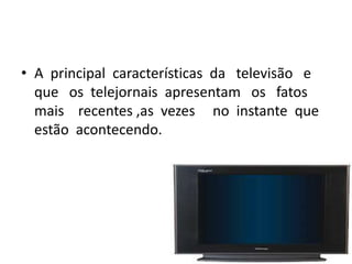 • A principal características da televisão e
  que os telejornais apresentam os fatos
  mais recentes ,as vezes no instante que
  estão acontecendo.
 