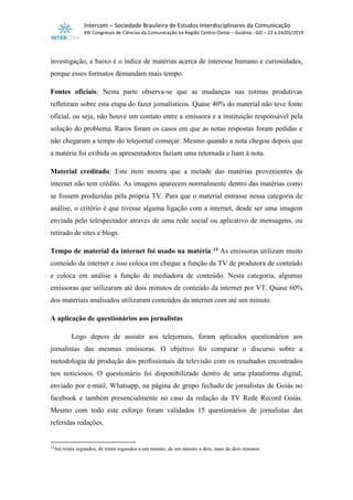 Intercom – Sociedade Brasileira de Estudos Interdisciplinares da Comunicação
XXI Congresso de Ciências da Comunicação na Região Centro-Oeste – Goiânia - GO – 22 a 24/05/2019
investigação, e baixo é o índice de matérias acerca de interesse humano e curiosidades,
porque esses formatos demandam mais tempo.
Fontes oficiais: Nesta parte observa-se que as mudanças nas rotinas produtivas
refletiram sobre esta etapa do fazer jornalísticos. Quase 40% do material não teve fonte
oficial, ou seja, não houve um contato entre a emissora e a instituição responsável pela
solução do problema. Raros foram os casos em que as notas respostas foram pedidas e
não chegaram a tempo do telejornal começar. Mesmo quando a nota chegou depois que
a matéria foi exibida os apresentadores faziam uma retomada e liam à nota.
Material creditado: Este item mostra que a metade das matérias provenientes da
internet não tem crédito. As imagens aparecem normalmente dentro das matérias como
se fossem produzidas pela própria TV. Para que o material entrasse nessa categoria de
análise, o critério é que tivesse alguma ligação com a internet, desde ser uma imagem
enviada pelo telespectador através de uma rede social ou aplicativo de mensagens, ou
retirado de sites e blogs.
Tempo de material da internet foi usado na matéria:14 As emissoras utilizam muito
conteúdo da internet e isso coloca em cheque a função da TV de produtora de conteúdo
e coloca em análise a função de mediadora de conteúdo. Nesta categoria, algumas
emissoras que utilizaram até dois minutos de conteúdo da internet por VT. Quase 60%
dos materiais analisados utilizaram conteúdos da internet com até um minuto.
A aplicação de questionários aos jornalistas
Logo depois de assistir aos telejornais, foram aplicados questionários aos
jornalistas das mesmas emissoras. O objetivo foi comparar o discurso sobre a
metodologia de produção dos profissionais da televisão com os resultados encontrados
nos noticiosos. O questionário foi disponibilizado dentro de uma plataforma digital,
enviado por e-mail, Whatsapp, na página de grupo fechado de jornalistas de Goiás no
facebook e também presencialmente no caso da redação da TV Rede Record Goiás.
Mesmo com todo este esforço foram validados 15 questionários de jornalistas das
referidas redações.
14
Até trinta segundos, de trinta segundos a um minuto, de um minuto a dois, mais de dois minutos.
 