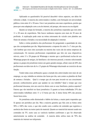 Intercom – Sociedade Brasileira de Estudos Interdisciplinares da Comunicação
XXI Congresso de Ciências da Comunicação na Região Centro-Oeste – Goiânia - GO – 22 a 24/05/2019
Aplicando os questionário foi possível descobrir vários aspectos, um deles foi
referente a idade. A maioria dos entrevistados é mulher, com formação em universidade
pública e tem entre 41 e 50 anos. Este é um jornalista com mais experiência, porém que
passa por uma adaptação com a era da internet, até porque, não nasceu na era digital.
Quanto ao tempo de formado, a maioria dos jornalistas respondeu que tem entre
11 e 20 anos de experiência. Não houve nenhuma resposta com mais de 30 anos de
profissão. A explicação pode estar na rotina estressante do veículo com plantões aos
finais de semana e feriados e na necessidade de adaptação à internet.
Sobre a rotina produtiva dos profissionais foi perguntado a quantidade de sites
que eles acompanham por dia. Majoritariamente a resposta foi entre 5 e 7 sites por dia,
vale lembrar que esses sites acessados na maioria das vezes são de outras empresas de
comunicação. Os mesmos profissionais responderam que têm em seus dispositivos
móveis, entre 11 e 20 grupos de Whatsapp e mesmo que o profissional exclua do seu
Whatsapp grupos de amigos, de familiares e de interesse pessoal, e mesmo selecionando
apenas os grupos de jornalismo temos um gasto grande energia, afinal, mais de 60% dos
profissionais ouvidos tem de 6 a 15 grupos de Whatsapp relacionado ao exercício da sua
função.
Tendo todas essas atribuições quase a metade dos entrevistados tem mais de um
emprego, ou seja, trabalha no mínimo dez horas por dia, sem contar os plantões de final
de semana e feriados. Qual é o tempo que ele tem para investir no seu crescimento
pessoal, conhecimentos gerais que ajudam no seu trabalho? Qual o tempo que esse
profissional descansa, tem um convívio direto com os seus familiares, pratica esportes?
Fatores que vão interferir no fazer jornalístico. E quanto as horas trabalhadas 33% dos
entrevistados trabalham entre 11 a 12 horas por dia. E desta forma 40% das pessoas
fazem hora extra.
Os jornalistas estão diminuindo o hábito da leitura, a maior parte respondeu que
lê apenas um periódico por dia. Mas a maioria garantiu que fala com as fontes entre
90% e 100% das vezes, o que não condiz com a análise de conteúdo que registrou a
ausência das fontes na maior parte do material. Quanto ao material da internet usado nos
conteúdos da TV, neste caso as variáveis também confirmam o que foi observado
anteriormente na análise de conteúdo. A maioria deles utiliza mais de 70% dos
materiais de internet nos telejornais.
 