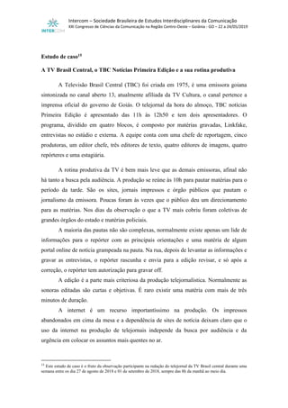 Intercom – Sociedade Brasileira de Estudos Interdisciplinares da Comunicação
XXI Congresso de Ciências da Comunicação na Região Centro-Oeste – Goiânia - GO – 22 a 24/05/2019
Estudo de caso15
A TV Brasil Central, o TBC Notícias Primeira Edição e a sua rotina produtiva
A Televisão Brasil Central (TBC) foi criada em 1975, é uma emissora goiana
sintonizada no canal aberto 13, atualmente afiliada da TV Cultura, o canal pertence a
imprensa oficial do governo de Goiás. O telejornal da hora do almoço, TBC notícias
Primeira Edição é apresentado das 11h às 12h50 e tem dois apresentadores. O
programa, dividido em quatro blocos, é composto por matérias gravadas, Linkfake,
entrevistas no estúdio e externa. A equipe conta com uma chefe de reportagem, cinco
produtoras, um editor chefe, três editores de texto, quatro editores de imagens, quatro
repórteres e uma estagiária.
A rotina produtiva da TV é bem mais leve que as demais emissoras, afinal não
há tanto a busca pela audiência. A produção se reúne às 10h para pautar matérias para o
período da tarde. São os sites, jornais impressos e órgão públicos que pautam o
jornalismo da emissora. Poucas foram às vezes que o público deu um direcionamento
para as matérias. Nos dias da observação o que a TV mais cobriu foram coletivas de
grandes órgãos do estado e matérias policiais.
A maioria das pautas não são complexas, normalmente existe apenas um lide de
informações para o repórter com as principais orientações e uma matéria de algum
portal online de notícia grampeada na pauta. Na rua, depois de levantar as informações e
gravar as entrevistas, o repórter rascunha e envia para a edição revisar, e só após a
correção, o repórter tem autorização para gravar off.
A edição é a parte mais criteriosa da produção telejornalística. Normalmente as
sonoras editadas são curtas e objetivas. É raro existir uma matéria com mais de três
minutos de duração.
A internet é um recurso importantíssimo na produção. Os impressos
abandonados em cima da mesa e a dependência de sites de notícia deixam claro que o
uso da internet na produção de telejornais independe da busca por audiência e da
urgência em colocar os assuntos mais quentes no ar.
15
Este estudo de caso é o fruto da observação participante na redação do telejornal da TV Brasil central durante uma
semana entre os dia 27 de agosto de 2018 e 01 de setembro de 2018, sempre das 8h da manhã ao meio dia.
 