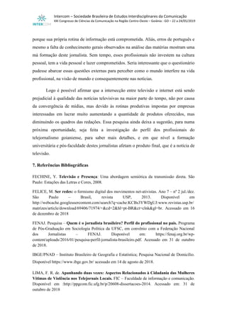 Intercom – Sociedade Brasileira de Estudos Interdisciplinares da Comunicação
XXI Congresso de Ciências da Comunicação na Região Centro-Oeste – Goiânia - GO – 22 a 24/05/2019
porque sua própria rotina de informação está comprometida. Aliás, erros de português e
mesmo a falta de conhecimento gerais observados na análise das matérias mostram uma
má formação deste jornalista. Sem tempo, esses profissionais não investem na cultura
pessoal, tem a vida pessoal e lazer comprometidos. Seria interessante que o questionário
pudesse abarcar essas questões externas para perceber como o mundo interfere na vida
profissional, na visão de mundo e consequentemente nas notícias.
Logo é possível afirmar que a intersecção entre televisão e internet está sendo
prejudicial à qualidade das notícias televisivas na maior parte do tempo, não por causa
da convergência de mídias, mas devido às rotinas produtivas impostas por empresas
interessadas em lucrar muito aumentando a quantidade de produtos oferecidos, mas
diminuindo os quadros das redações. Essa pesquisa ainda deixa a sugestão, para numa
próxima oportunidade, seja feita a investigação do perfil dos profissionais do
telejornalismo goianiense, para saber mais detalhes, e em que nível a formação
universitária e pós-faculdade destes jornalistas afetam o produto final, que é a notícia de
televisão.
7. Referências Bibliográficas
FECHINE, Y. Televisão e Presença: Uma abordagem semiótica da transmissão direta. São
Paulo: Estações das Letras e Cores, 2008.
FELICE, M. Ser redes: o formismo digital dos movimentos net-ativistas. Ano 7 – nº 2 jul./dez.
São Paulo – Brasil, revista USP, 2013. Disponível em
http://webcache.googleusercontent.com/search?q=cache:KCBs3YWDgUJ:www.revistas.usp.br/
matrizes/article/download/69406/71974/+&cd=2&hl=pt-BR&ct=clnk&gl=br. Acessado em 16
de dezembro de 2018
FENAJ. Pesquisa – Quem é o jornalista brasileiro? Perfil do profissional no país. Programa
de Pós-Graduação em Sociologia Política da UFSC, em convênio com a Federação Nacional
dos Jornalistas – FENAJ. Disponível em: https://fenaj.org.br/wp-
content/uploads/2016/01/pesquisa-perfil-jornalista-brasileiro.pdf. Acessado em 31 de outubro
de 2018.
IBGE/PNAD – Instituto Brasileiro de Geografia e Estatística; Pesquisa Nacional de Domicílio.
Disponível https://www.ibge.gov.br/ acessado em 14 de agosto de 2018.
LIMA, F. R. de. Apanhando duas vezes: Aspectos Relacionados à Cidadania das Mulheres
Vítimas de Violência nos Telejornais Locais. FIC – Faculdade de informação e comunicação.
Disponível em :http://ppgcom.fic.ufg.br/p/20608-dissertacoes-2014. Acessado em: 31 de
outubro de 2018
 