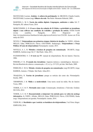 Intercom – Sociedade Brasileira de Estudos Interdisciplinares da Comunicação
XXI Congresso de Ciências da Comunicação na Região Centro-Oeste – Goiânia - GO – 22 a 24/05/2019
MATZUZAKI, Luciano. Jenkins: A cultura da participação. In: BRANCO, Cláudia Castelo;
MATZUSAKI, Luciano (org). Olhares da rede. São Paulo: Momento Editorial, 2009. .
MARTINO, L. M. S. Teoria das mídias digitais: Linguagens, ambientes e redes. Ed. 2°.
Petrópolis, RJ: editora Vozes, 2014.
MORETZSOHN, S. D. O novo ritmo da redação de O Globo: a prioridade ao jornalismo
digital e seus reflexos nas condições de trabalho e produção da notícia. FIAM FAAM
revista científica Parágrafo, 2014. Disponível em:
http://revistaseletronicas.fiamfaam.br/index.php/recicofi/article/view/234/280. Acesso em 28 de
março de 2018.
NEVES, F. Telejornalismo nos primeiros tempos: história de desafios. In: VIZEU, Alfredo;
MELLO, Edna; PORCELLO, Flávio; COUTINHO, Iluska(orgs). Telejornalismo e Praça
Pública: 65 anos de telejornalismo Florianópolis: insular, 2015.
NOVELLI, A. L. R. Métodos e técnicas de pesquisa em comunicação. DUARTE, Jorge;
BARROS, Antônio (org). Ed. 2°. São Paulo: Atlas, 2011.
PATERNOSTRO, V. Í. O texto na TV: manual de telejornalismo. Rio de Janeiro: Elsevier,
2006.
PEREIRA, F. H.. O mundo dos Jornalistas: Aspectos teóricos e metodológicos. Intercom –
Revista Brasileira de ciência e comunicação, v.32, n.2, p. 217-235, jul./dez: São Paulo, 2009.
PERRUZO, C. M. K. Método e técnica de pesquisa em comunicação; (org) DUARTE, Jorge;
BARROS, Antonio. 2°Edição. São Paulo: Atlas,2011.
TRAQUINA, N. Teorias do jornalismo: porque as notícias são como são. Florianópolis:
Insular, 2005.
THOMPSON, J. B. Mídia e a modernidade: Uma teoria social da mídia. Rio de Janeiro:
Vozes, 2002.
TEMER, A. C. R. P.. Flertando com o caos: Comunicação, Jornalismo e Televisão. Goiânia:
FIC/UFG, 2014.
TEMER, A. C. R. P. Desconstruindo o telejornal: Um método para ver além da melánge
informativa. In VIZEU, Alfredo; MELLO, Edna; PORCELLO, Flávio; COUTINHO, Iluska
(org). Telejornalismo em questão. Florianópolis: insular, 2014.
VIZER JR, A. Decidindo o que é notícia: os bastidores do telejornalismo. 5 ed. Porto Alegre:
EDIPUCRS, 2014.
 