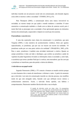 Intercom – Sociedade Brasileira de Estudos Interdisciplinares da Comunicação
XXI Congresso de Ciências da Comunicação na Região Centro-Oeste – Goiânia - GO – 22 a 24/05/2019
indivíduo inserido em um processo social está em comunicação, está dizendo alguma
coisa sobre si mesmo e sobre a sociedade.” (TEMER, 2014, p.15).
Para Thompson (2002), a comunicação deixa uma marca irreversível na
sociedade, ao mesmo tempo em que ajuda o mundo moderno a caminhar. O autor
caracteriza a comunicação mediada e a funde com as ideias de contexto social, pois é
muito fácil não se preocupar com a sociedade e ficar aprisionado apenas em elementos
técnicos da comunicação, esquecendo o impacto no social que ela ocasiona.
O jornalismo e seus deveres
E uma das expressões mais claras da comunicação é o jornalismo, que para
Traquina (2005), é uma narrativa de acontecimentos verídicos, feitos por agentes
especializados, os jornalistas, que por sua vez trazem um recorte da realidade. “O
jornalismo acaba por ser uma parte seletiva da realidade” (TRAQUINA, 2005, p.30).
Para o autor, jornalismo é também uma atividade intelectual e criativa. Quanto ao
campo jornalístico é dual, um lado o ideológico, que confere ao jornalista o poder de
vigilante do poder hegemônico levando as informações claras à sociedade e, outro lado,
o econômico que torna o produto final que é a notícia, uma mercadoria, que faz com que
o jornalismo se transforme, para não perder o cheiro do dinheiro.
A televisão no seu papel social
Segundo Paternostro (2006), a TV conecta o homem ao mundo exterior porque
os seres humanos têm a mania de transformar e informar o outro. A partir do momento
que a televisão é um meio de comunicação inserido na vida das pessoas, isso modifica
muito do que está arraigado nelas, fazendo com que atribuam novos valores a
conhecimentos anteriores. Assim, a televisão forma opinião, cria hábitos e
comportamentos. Paternostro também fala da televisão e sua evolução.
O mundo da televisão evolui em ritmo veloz. Já conseguimos
acompanhar ao vivo, em tempo real, acontecimentos do outro lado da
Terra, mas queremos mais: melhor imagem, som perfeito, detalhes e
emoção! A TV atual, digital, tridimensional vira cinema dentro de
casa. E nós, nela inseridos, não podemos perder o trem da história!
(PATERNOSTRO,2006, p.09)
 