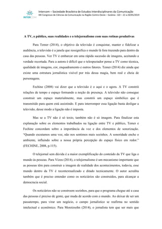 Intercom – Sociedade Brasileira de Estudos Interdisciplinares da Comunicação
XXI Congresso de Ciências da Comunicação na Região Centro-Oeste – Goiânia - GO – 22 a 24/05/2019
A TV, o público, suas realidades e o telejornalismo com suas rotinas produtivas
Para Temer (2014), o objetivo da televisão é conquistar, manter e fidelizar a
audiência, a televisão é a janela que ressignifica o mundo lá fora trazendo para dentro da
casa das pessoas. Ver TV é embarcar em uma rápida sucessão de imagens, aceitando a
verdade recortada. Para a autora é difícil que o telespectador pense a TV como técnica,
qualidade de imagens, cor, enquadramento e outros fatores. Temer (2014) diz ainda que
existe uma estrutura jornalística visível por trás dessa magia, bem real e cheia de
personagens.
Fechine (2008) vai dizer que a televisão é o aqui e o agora. A TV constrói
relações de tempo e espaço formando a noção de presença. A televisão não consegue
construir um espaço materialmente, mas constrói um espaço simbólico que é
transmitido para quem está assistindo. E para interromper essa ligação basta desligar a
televisão, desse modo a ligação não é imposta.
Mas se a TV não é só texto, também não é só imagem. Para finalizar esta
explanação sobre os elementos trabalhados na ligação entre TV e público, Temer e
Fechine concordam sobre a importância da voz e dos elementos de sonorização.
“Quando escutamos uma voz, não nos sentimos mais sozinhos. A sonoridade enche o
ambiente, influindo sobre a nossa própria percepção do espaço físico em redor.”
(FECHINE, 2008, p.115).
O telejornal sem dúvida é a maior exemplificação do conteúdo da TV que liga o
mundo às pessoas. Para Vizeu (2014), o telejornalismo é um mecanismo importante que
as pessoas têm para construir a imagem de realidade dos acontecimentos, todavia, esse
mundo dentro da TV é recontextualizado e ditado tecnicamente. O autor acredita
também que é preciso entender como os noticiários são construídos, para alcançar a
democracia social.
Os noticiários não se constroem sozinhos, para que o programa chegue até a casa
das pessoas é preciso de gente, que muda de acordo com o mundo. Ao deixar de ser um
passatempo, para virar um negócio, o campo jornalístico se reafirma no sentido
intelectual e econômico. Para Moretzsohn (2014), o jornalista tem que ser mais que
 