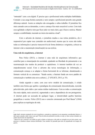 Intercom – Sociedade Brasileira de Estudos Interdisciplinares da Comunicação
XXI Congresso de Ciências da Comunicação na Região Centro-Oeste – Goiânia - GO – 22 a 24/05/2019
“antenado” com a era digital. É preciso que o profissional tenha múltiplas habilidades.
Contudo a sua carga horária aumenta e nem sempre o profissional percebe uma grande
diferença salarial. Assim as redações são enxugadas e sobra trabalho. O jornalista fica
mais cansado com as demandas, e com o cansaço fica mais suscetível a errar. Com toda
essa agilidade o objetivo tem que ficar cada vez mais claro, que é fazer a notícia. Manter
sempre a credibilidade, trazendo no início da matéria o lead4
.
Com o advento da internet, o jornalista mudou a sua rotina produtiva, ele é
responsável por captar esse conteúdo em audiovisual, mesmo que às vezes não tenha
todas as informações é preciso transcrevê-la de forma dinâmica e originária, colocar na
internet e dar a manutenção (atualização) na sua notícia.
Uma rede de arquitetura, a internet
Para Felice (2013), a internet é uma rede de arquitetura informativa que
contribui para a emancipação da sociedade, ajudando na liberdade de pensamento e na
reestruturação dos modos de produzir o capitalismo. A internet também dá vez ao
empoderamento social. Com o advento das novas tecnologias de informação, a
comunicação começa a se adaptar a forma horizontal de se informar, abandonando a
formato vertical de se comunicar. “Sendo assim, a Internet funda um novo padrão de
comunicação e também uma nova cultura [...]” (FELICE, 2013, p. 53).
Ainda segundo o autor, com esse novo modelo de comunicação, é criado
também uma forma que quebra o paradigma da comunicação descentralizada, exercida
pela televisão, pelo rádio e por outras mídias tradicionais. Com as redes a comunicação
fica mais rápida, mais acessível, segmentada e sem a dependência de um protagonista.
A internet pode ser acessada de qualquer lugar, a interatividade quebra barreiras
geográficas e sociais. Felice (2013) usa o conceito estruturado por Paul Baran5
(1964)
para explicas as topologias de rede.
4
Lide (lead): primeiro parágrafo do texto jornalístico, contendo as respostas às seis perguntas consideradas básicas: o
que, quem, quando, onde, como e por que? Parte da ideia da pirâmide invertida, ou seja, os fatos seriam relatados em
ordem decrescente de importância.
5
Baran diz que a internet é um malha na qual os dados se deslocam e não pode ser atingido em um único ponto, esse
processo o estudioso chama sistema distribuído. Esse modelo foi pensado para não ser prejudicado em tempos de
guerra.
 