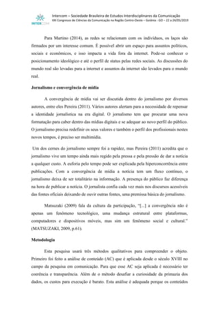Intercom – Sociedade Brasileira de Estudos Interdisciplinares da Comunicação
XXI Congresso de Ciências da Comunicação na Região Centro-Oeste – Goiânia - GO – 22 a 24/05/2019
Para Martino (2014), as redes se relacionam com os indivíduos, os laços são
firmados por um interesse comum. É possível abrir um espaço para assuntos políticos,
sociais e econômicos, e isso impacta a vida fora da internet. Pode-se conhecer o
posicionamento ideológico e até o perfil de status pelas redes sociais. As discussões do
mundo real são levadas para a internet e assuntos da internet são levados para o mundo
real.
Jornalismo e convergência de mídia
A convergência de mídia vai ser discutida dentro do jornalismo por diversos
autores, entre eles Pereira (2011). Vários autores alertam para a necessidade de repensar
a identidade jornalística na era digital. O jornalismo tem que procurar uma nova
formatação para caber dentro das mídias digitais e se adequar ao novo perfil do público.
O jornalismo precisa redefinir os seus valores e também o perfil dos profissionais nestes
novos tempos, é preciso ser multimídia.
Um dos cernes do jornalismo sempre foi a rapidez, mas Pereira (2011) acredita que o
jornalismo vive um tempo ainda mais regido pela pressa e pela pressão de dar a notícia
a qualquer custo. A euforia pelo tempo pode ser explicada pela hiperconcorrência entre
publicações. Com a convergência de mídia a notícia tem um fluxo contínuo, o
jornalismo deixa de ser totalitário na informação. A presença do público faz diferença
na hora de publicar a notícia. O jornalista confia cada vez mais nos discursos acessíveis
das fontes oficiais deixando de ouvir outras fontes, uma premissa básica do jornalismo.
Matsuzaki (2009) fala da cultura da participação, “[...] a convergência não é
apenas um fenômeno tecnológico, uma mudança estrutural entre plataformas,
computadores e dispositivos móveis, mas sim um fenômeno social e cultural.”
(MATSUZAKI, 2009, p.61).
Metodologia
Esta pesquisa usará três métodos qualitativos para compreender o objeto.
Primeiro foi feito a análise de conteúdo (AC) que é aplicada desde o século XVIII no
campo da pesquisa em comunicação. Para que esse AC seja aplicada é necessário ter
coerência e transparência. Além de o método desafiar a curiosidade da primazia dos
dados, os custos para execução é barato. Esta análise é adequada porque os conteúdos
 