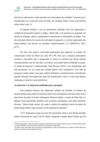 Intercom – Sociedade Brasileira de Estudos Interdisciplinares da Comunicação
XXI Congresso de Ciências da Comunicação na Região Centro-Oeste – Goiânia - GO – 22 a 24/05/2019
televisivos influenciam e estão presentes em várias partes da realidade. E mesmo que o
telespectador use a televisão como diversão, ele consegue filtrar e fazer uma reflexão
crítica sobre o que vê.
O segundo método, o uso do questionário, depende muito da organização e
cuidado do pesquisador quanto os dados. Afinal cabe a ele estruturar as perguntas em
abertas ou fechadas, aplicar o questionário e transformar as informações em dados. “Um
dos principais fatores de sucesso da realização da pesquisa é a correta capacitação dos
entrevistadores, que devem ser treinados minuciosamente [...]” (NOVELLI, 2011,
p177).
Por fim, será usada a observação participante que impactou os estudos em
comunicação social no Brasil nos anos 80 e 90. Para que a pesquisa participante
aconteça é necessário que o pesquisador se insira no contexto que deseja analisar
sistematicamente, mas ele não deve se misturar executando tarefas atribuídas ao grupo.
O tempo da pesquisa é indeterminado. Para Peruzzo (2011), essa metodologia não
necessariamente vai ser usada para estudar apenas casos etnográficos. Esse tipo de
pesquisa é usado muitas vezes para analisar fenômenos comunicacionais, normalmente
quando referente à mensagem dos meios de comunicação, como é o caso, para apontar
mudanças no contexto social jornalístico.
As emissoras e os telejornais analisados para a pesquisa
Esta pesquisa analisou três telejornais exibidos em Goiânia, no horário do
almoço porque quase todas as emissoras locais tem um programa noticioso entre onze e
duas horas da tarde. O Jornal Anhanguera Primeira Edição, o Jornal do Meio Dia e o
Balanço Geral permitiram trabalhar com estruturas semelhantes, mas linhas editoriais
diversas. Dentro deste recorte, foi usado o critério de audiência através de dados da
Kantar Ibope Media6
, para escolher os três telejornais analisados7
.
A TV Anhanguera surgiu nos anos 60, em Goiânia. Hoje é uma afiliada da Rede
Globo sintonizada no canal 2 da TV aberta, integrante o grupo Jaime Câmara que foi
6
A Ibope Inteligência é uma das maiores empresas de pesquisa de mercado da América Latina. A Kantar Ibope Media
é o braço destinado ao levantamento de dados dos veículos de comunicação.
7
Os dados foram fornecidos por uma agência de publicidade que não será identificada. Os dados do Ibope Media são
sigilosos e restritos a quem paga pelo serviço.
 