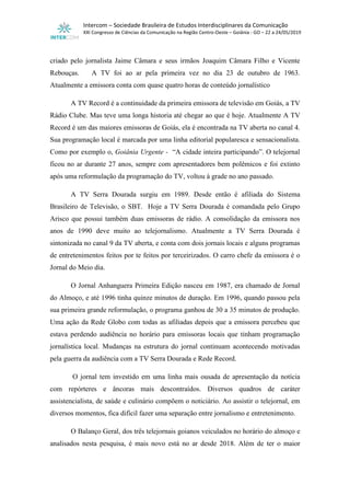 Intercom – Sociedade Brasileira de Estudos Interdisciplinares da Comunicação
XXI Congresso de Ciências da Comunicação na Região Centro-Oeste – Goiânia - GO – 22 a 24/05/2019
criado pelo jornalista Jaime Câmara e seus irmãos Joaquim Câmara Filho e Vicente
Rebouças. A TV foi ao ar pela primeira vez no dia 23 de outubro de 1963.
Atualmente a emissora conta com quase quatro horas de conteúdo jornalístico
A TV Record é a continuidade da primeira emissora de televisão em Goiás, a TV
Rádio Clube. Mas teve uma longa historia até chegar ao que é hoje. Atualmente A TV
Record é um das maiores emissoras de Goiás, ela é encontrada na TV aberta no canal 4.
Sua programação local é marcada por uma linha editorial popularesca e sensacionalista.
Como por exemplo o, Goiânia Urgente - “A cidade inteira participando”. O telejornal
ficou no ar durante 27 anos, sempre com apresentadores bem polêmicos e foi extinto
após uma reformulação da programação do TV, voltou à grade no ano passado.
A TV Serra Dourada surgiu em 1989. Desde então é afiliada do Sistema
Brasileiro de Televisão, o SBT. Hoje a TV Serra Dourada é comandada pelo Grupo
Arisco que possui também duas emissoras de rádio. A consolidação da emissora nos
anos de 1990 deve muito ao telejornalismo. Atualmente a TV Serra Dourada é
sintonizada no canal 9 da TV aberta, e conta com dois jornais locais e alguns programas
de entretenimentos feitos por te feitos por terceirizados. O carro chefe da emissora é o
Jornal do Meio dia.
O Jornal Anhanguera Primeira Edição nasceu em 1987, era chamado de Jornal
do Almoço, e até 1996 tinha quinze minutos de duração. Em 1996, quando passou pela
sua primeira grande reformulação, o programa ganhou de 30 a 35 minutos de produção.
Uma ação da Rede Globo com todas as afiliadas depois que a emissora percebeu que
estava perdendo audiência no horário para emissoras locais que tinham programação
jornalística local. Mudanças na estrutura do jornal continuam acontecendo motivadas
pela guerra da audiência com a TV Serra Dourada e Rede Record.
O jornal tem investido em uma linha mais ousada de apresentação da notícia
com repórteres e âncoras mais descontraídos. Diversos quadros de caráter
assistencialista, de saúde e culinário compõem o noticiário. Ao assistir o telejornal, em
diversos momentos, fica difícil fazer uma separação entre jornalismo e entretenimento.
O Balanço Geral, dos três telejornais goianos veiculados no horário do almoço e
analisados nesta pesquisa, é mais novo está no ar desde 2018. Além de ter o maior
 