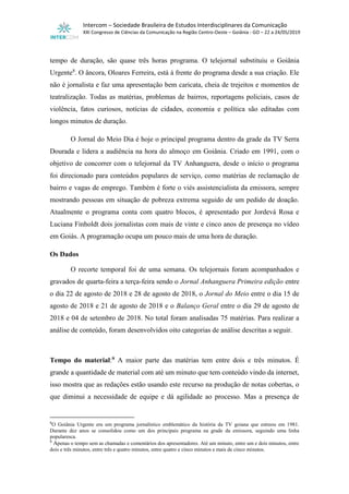 Intercom – Sociedade Brasileira de Estudos Interdisciplinares da Comunicação
XXI Congresso de Ciências da Comunicação na Região Centro-Oeste – Goiânia - GO – 22 a 24/05/2019
tempo de duração, são quase três horas programa. O telejornal substituiu o Goiânia
Urgente8
. O âncora, Oloares Ferreira, está à frente do programa desde a sua criação. Ele
não é jornalista e faz uma apresentação bem caricata, cheia de trejeitos e momentos de
teatralização. Todas as matérias, problemas de bairros, reportagens policiais, casos de
violência, fatos curiosos, notícias de cidades, economia e política são editadas com
longos minutos de duração.
O Jornal do Meio Dia é hoje o principal programa dentro da grade da TV Serra
Dourada e lidera a audiência na hora do almoço em Goiânia. Criado em 1991, com o
objetivo de concorrer com o telejornal da TV Anhanguera, desde o início o programa
foi direcionado para conteúdos populares de serviço, como matérias de reclamação de
bairro e vagas de emprego. Também é forte o viés assistencialista da emissora, sempre
mostrando pessoas em situação de pobreza extrema seguido de um pedido de doação.
Atualmente o programa conta com quatro blocos, é apresentado por Jordevá Rosa e
Luciana Finholdt dois jornalistas com mais de vinte e cinco anos de presença no vídeo
em Goiás. A programação ocupa um pouco mais de uma hora de duração.
Os Dados
O recorte temporal foi de uma semana. Os telejornais foram acompanhados e
gravados de quarta-feira a terça-feira sendo o Jornal Anhanguera Primeira edição entre
o dia 22 de agosto de 2018 e 28 de agosto de 2018, o Jornal do Meio entre o dia 15 de
agosto de 2018 e 21 de agosto de 2018 e o Balanço Geral entre o dia 29 de agosto de
2018 e 04 de setembro de 2018. No total foram analisadas 75 matérias. Para realizar a
análise de conteúdo, foram desenvolvidos oito categorias de análise descritas a seguir.
Tempo do material:9 A maior parte das matérias tem entre dois e três minutos. É
grande a quantidade de material com até um minuto que tem conteúdo vindo da internet,
isso mostra que as redações estão usando este recurso na produção de notas cobertas, o
que diminui a necessidade de equipe e dá agilidade ao processo. Mas a presença de
8
O Goiânia Urgente era um programa jornalístico emblemático da história da TV goiana que estreou em 1981.
Durante dez anos se consolidou como um dos principais programa na grade da emissora, seguindo uma linha
popularesca.
9
Apenas o tempo sem as chamadas e comentários dos apresentadores. Até um minuto, entre um e dois minutos, entre
dois e três minutos, entre três e quatro minutos, entre quatro e cinco minutos e mais de cinco minutos.
 