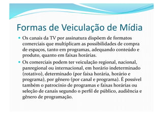 Formas	
  de	
  Veiculação	
  de	
  Mídia	
  
  Os	
  canais	
  da	
  TV	
  por	
  assinatura	
  dispõem	
  de	
  formatos	
  
   comerciais	
  que	
  multiplicam	
  as	
  possibilidades	
  de	
  compra	
  
   de	
  espaços,	
  tanto	
  em	
  programas,	
  adequando	
  conteúdo	
  e	
  
   produto,	
  quanto	
  em	
  faixas	
  horárias.	
  
  Os	
  comerciais	
  podem	
  ter	
  veiculação	
  regional,	
  nacional,	
  
   panregional	
  ou	
  internacional,	
  em	
  horário	
  indeterminado	
  
   (rotativo),	
  determinado	
  (por	
  faixa	
  horária,	
  horário	
  e	
  
   programa),	
  por	
  gênero	
  (por	
  canal	
  e	
  programa).	
  É	
  possível	
  
   também	
  o	
  patrocínio	
  de	
  programas	
  e	
  faixas	
  horárias	
  ou	
  
   seleção	
  de	
  canais	
  segundo	
  o	
  perﬁl	
  de	
  público,	
  audiência	
  e	
  
   gênero	
  de	
  programação.	
  
 