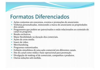Formatos	
  Diferenciados	
  
  Ações	
  conjuntas	
  em	
  concursos,	
  eventos	
  e	
  promoções	
  do	
  anunciante.	
  
  Vinhetas	
  personalizadas,	
  misturando	
  a	
  marca	
  do	
  anunciante	
  às	
  propriedades	
  
     dos	
  canais.	
  
    Programetes	
  que	
  podem	
  ser	
  patrocinados	
  e	
  estão	
  relacionados	
  ao	
  conteúdo	
  do	
  
     canal	
  ou	
  programa.	
  
    Breaks	
  exclusivos.	
  
    Maior	
  ﬂexibilidade	
  na	
  duração	
  dos	
  comerciais.	
  
    Ações	
  de	
  cross	
  media.	
  
    Insert	
  de	
  vídeo.	
  
    Merchandising.	
  
    Programas	
  customizados.	
  
    Exibição	
  simultânea	
  de	
  uma	
  ação	
  comercial	
  em	
  diferentes	
  canais.	
  
    Site	
  do	
  canal	
  como	
  mídia	
  e	
  base	
  operacional	
  para	
  promoção.	
  
    Divulgação	
  de	
  making	
  of	
  de	
  comerciais,	
  campanhas	
  e	
  produtos.	
  
    Outras	
  soluções	
  sob	
  medida.	
  
 