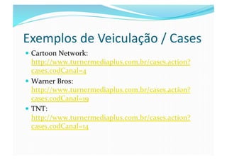 Exemplos	
  de	
  Veiculação	
  /	
  Cases	
  
  Cartoon	
  Network:	
  
   http://www.turnermediaplus.com.br/cases.action?
   cases.codCanal=4	
  
  Warner	
  Bros:	
  
   http://www.turnermediaplus.com.br/cases.action?
   cases.codCanal=19	
  
  TNT:	
  
   http://www.turnermediaplus.com.br/cases.action?
   cases.codCanal=14	
  
 