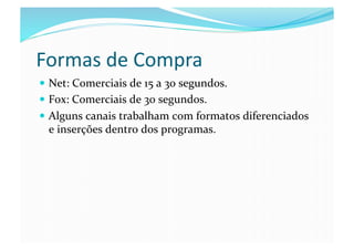 Formas	
  de	
  Compra	
  
  Net:	
  Comerciais	
  de	
  15	
  a	
  30	
  segundos.	
  
  Fox:	
  Comerciais	
  de	
  30	
  segundos.	
  
  Alguns	
  canais	
  trabalham	
  com	
  formatos	
  diferenciados	
  
   e	
  inserções	
  dentro	
  dos	
  programas.	
  
 