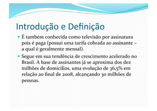 Introdução	
  e	
  Deﬁnição	
  
  É	
  também	
  conhecida	
  como	
  televisão	
  por	
  assinatura	
  
   pois	
  é	
  paga	
  (possui	
  uma	
  tarifa	
  cobrada	
  ao	
  assinante	
  –	
  
   a	
  qual	
  é	
  geralmente	
  mensal).	
  
  Segue	
  em	
  sua	
  tendência	
  de	
  crescimento	
  acelerado	
  no	
  
   Brasil.	
  A	
  base	
  de	
  assinantes	
  já	
  se	
  aproxima	
  dos	
  dez	
  
   milhões	
  de	
  domicílios,	
  uma	
  evolução	
  de	
  36,5%	
  em	
  
   relação	
  ao	
  ﬁnal	
  de	
  2008,	
  alcançando	
  30	
  milhões	
  de	
  
   pessoas.	
  
 