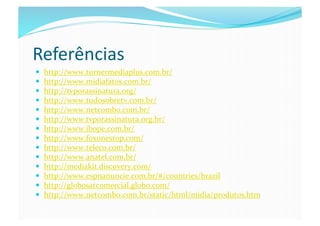Referências	
  
    http://www.turnermediaplus.com.br/	
  
    http://www.midiafatos.com.br/	
  
    http://tvporassinatura.org/	
  
    http://www.tudosobretv.com.br/	
  
    http://www.netcombo.com.br/	
  
    http://www.tvporassinatura.org.br/	
  
    http://www.ibope.com.br/	
  
    http://www.foxonestop.com/	
  
    http://www.teleco.com.br/	
  
    http://www.anatel.com.br/	
  
    http://mediakit.discovery.com/	
  
    http://www.espnanuncie.com.br/#/countries/brazil	
  
    http://globosatcomercial.globo.com/	
  
    http://www.netcombo.com.br/static/html/midia/produtos.htm	
  
 