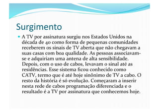 Surgimento	
  
  A	
  TV	
  por	
  assinatura	
  surgiu	
  nos	
  Estados	
  Unidos	
  na	
  
  década	
  de	
  40	
  como	
  forma	
  de	
  pequenas	
  comunidades	
  
  receberem	
  os	
  sinais	
  de	
  TV	
  aberta	
  que	
  não	
  chegavam	
  a	
  
  suas	
  casas	
  com	
  boa	
  qualidade.	
  As	
  pessoas	
  associavam-­‐
  se	
  e	
  adquiriam	
  uma	
  antena	
  de	
  alta	
  sensibilidade.	
  
  Depois,	
  com	
  o	
  uso	
  de	
  cabos,	
  levavam	
  o	
  sinal	
  até	
  as	
  
  residências.	
  Esse	
  sistema	
  ﬁcou	
  conhecido	
  como	
  
  CATV,	
  termo	
  que	
  é	
  até	
  hoje	
  sinônimo	
  de	
  TV	
  a	
  cabo.	
  O	
  
  resto	
  da	
  história	
  é	
  só	
  evolução.	
  Começaram	
  a	
  inserir	
  
  nesta	
  rede	
  de	
  cabos	
  programação	
  diferenciada	
  e	
  o	
  
  resultado	
  é	
  a	
  TV	
  por	
  assinatura	
  que	
  conhecemos	
  hoje.	
  
 
